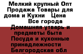 Мелкий-крупный Опт Продажа Товары для дома и Кухни › Цена ­ 5 000 - Все города Домашняя утварь и предметы быта » Посуда и кухонные принадлежности   . Белгородская обл.,Белгород г.